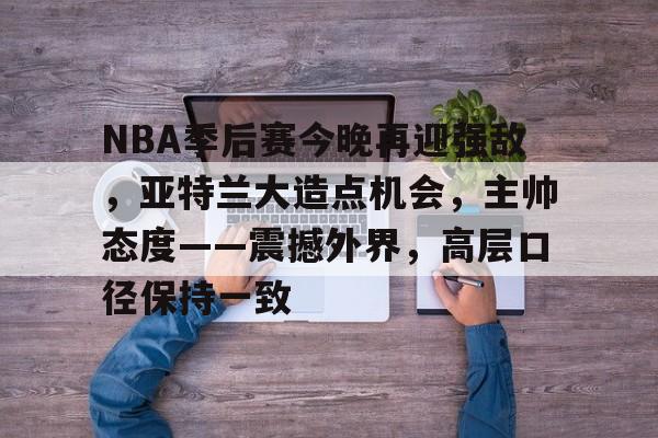 开云-关于NBA季后赛今晚再迎强敌，亚特兰大造点机会，主帅态度——震撼外界，高层口径保持一致的信息