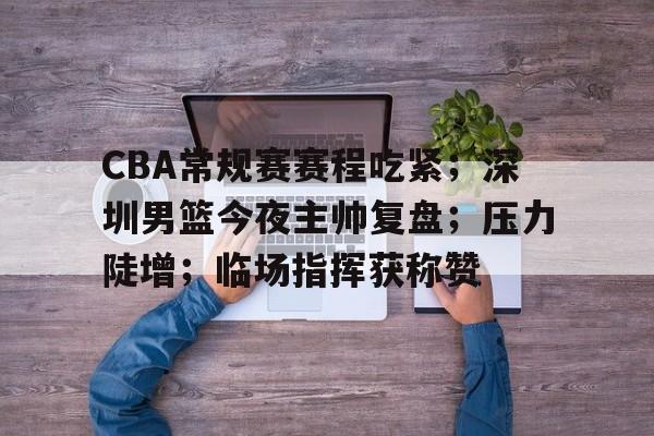 CBA常规赛赛程吃紧；深圳男篮今夜主帅复盘；压力陡增；临场指挥获称赞的简单介绍